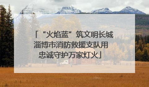 “火焰蓝”筑文明长城 淄博市消防救援支队用忠诚守护万家灯火