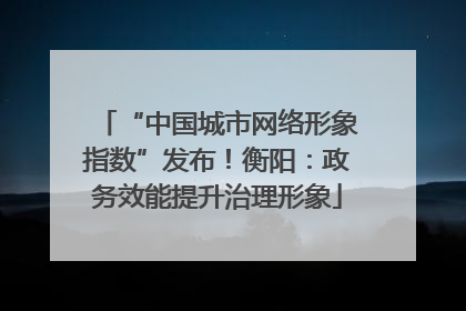 “中国城市网络形象指数”发布！衡阳：政务效能提升治理形象