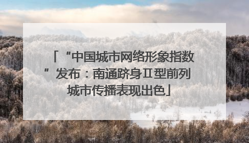 “中国城市网络形象指数”发布：南通跻身Ⅱ型前列 城市传播表现出色
