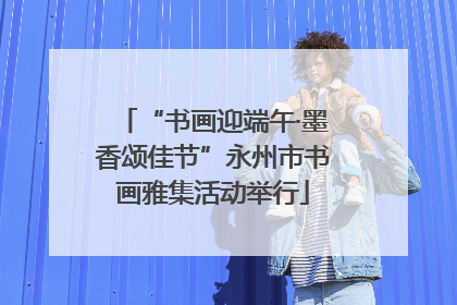 “书画迎端午·墨香颂佳节”永州市书画雅集活动举行