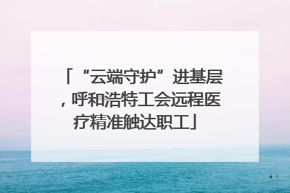 “云端守护”进基层，呼和浩特工会远程医疗精准触达职工