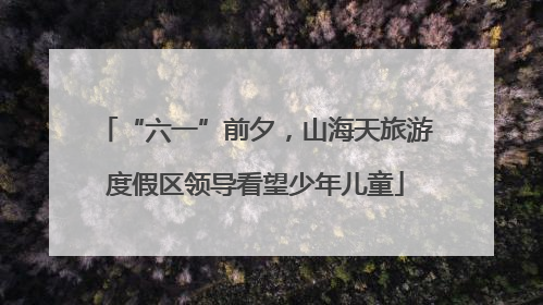“六一”前夕，山海天旅游度假区领导看望少年儿童