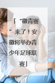 “徽青赛”来了！安徽将举办青少年足球联赛