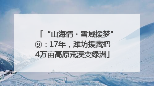 “山海情・雪域援梦”⑨：17年，潍坊援藏把4万亩高原荒漠变绿洲