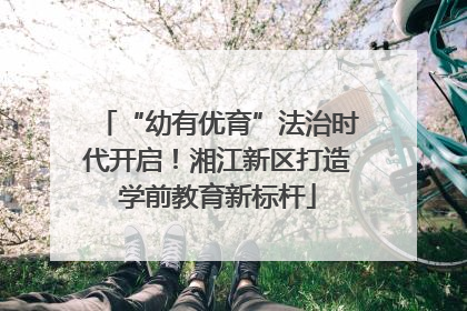 “幼有优育”法治时代开启！湘江新区打造学前教育新标杆