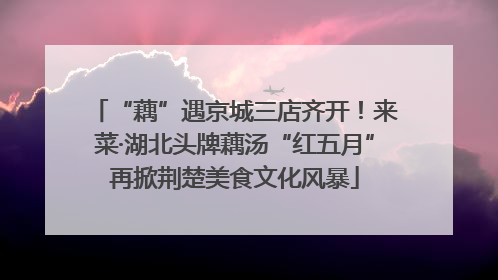 “藕”遇京城三店齐开！来菜·湖北头牌藕汤“红五月”再掀荆楚美食文化风暴