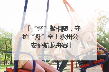 “警”紧相随，守护“舟”全！永州公安护航龙舟赛