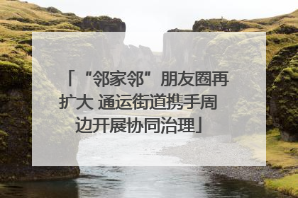 “邻家邻”朋友圈再扩大 通运街道携手周边开展协同治理