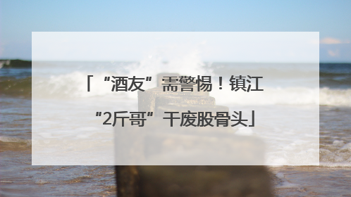 “酒友”需警惕！镇江“2斤哥”干废股骨头