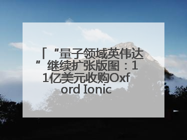 “量子领域英伟达”继续扩张版图：11亿美元收购Oxford Ionics以加速研发