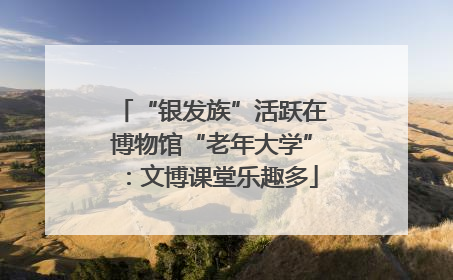 “银发族”活跃在博物馆“老年大学”：文博课堂乐趣多