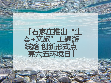 石家庄推出“生态+文旅”主题游线路 创新形式点亮六五环境日