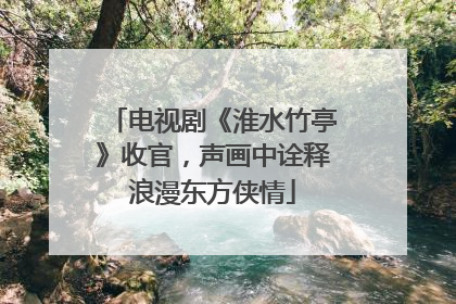 电视剧《淮水竹亭》收官，声画中诠释浪漫东方侠情