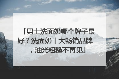 男士洗面奶哪个牌子最好？洗面奶十大畅销品牌，油光粗糙不再见