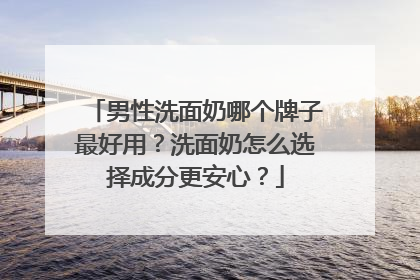 男性洗面奶哪个牌子最好用？洗面奶怎么选择成分更安心？