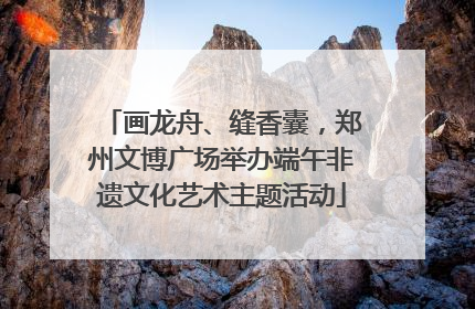 画龙舟、缝香囊，郑州文博广场举办端午非遗文化艺术主题活动