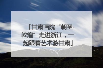 甘肃画院“朝圣·敦煌”走进浙江，一起跟着艺术游甘肃