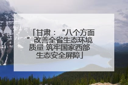 甘肃：“八个方面”改善全省生态环境质量 筑牢国家西部生态安全屏障