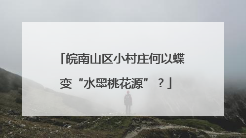 皖南山区小村庄何以蝶变“水墨桃花源”？