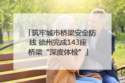 筑牢城市桥梁安全防线 德州完成143座桥梁“深度体检”