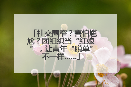 社交圈窄？害怕尴尬？团组织当“红娘”，让青年“脱单”不一样……