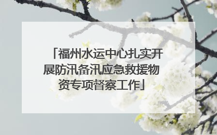 福州水运中心扎实开展防汛备汛应急救援物资专项督察工作