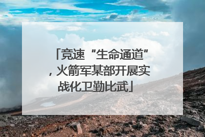 竞速“生命通道”，火箭军某部开展实战化卫勤比武