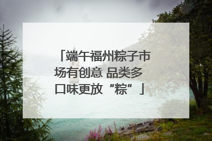 端午福州粽子市场有创意 品类多口味更放“粽”