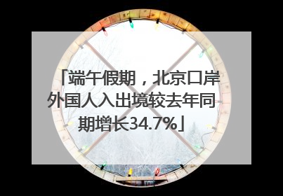 端午假期，北京口岸外国人入出境较去年同期增长34.7%