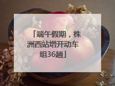 端午假期，株洲西站增开动车组36趟