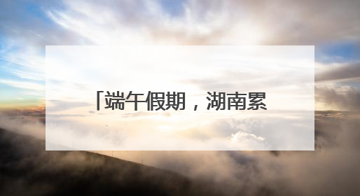端午假期，湖南累计接待游客1728.81万人次