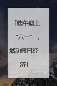 端午遇上“六一”，燃动假日经济