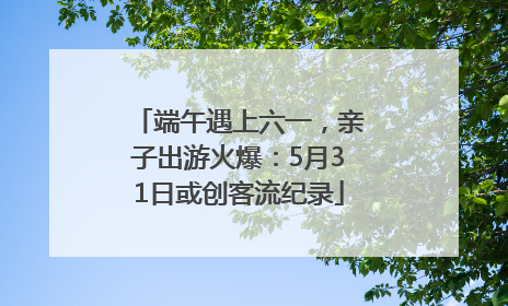 端午遇上六一，亲子出游火爆：5月31日或创客流纪录