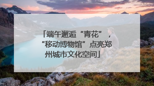 端午邂逅“青花”，“移动博物馆”点亮郑州城市文化空间