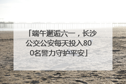 端午邂逅六一，长沙公交公安每天投入800名警力守护平安