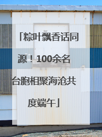 粽叶飘香话同源！100余名台胞相聚海沧共度端午
