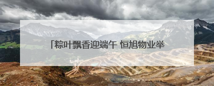 粽叶飘香迎端午 恒旭物业举办第五届端午节社区文化活动