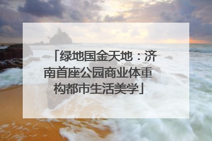 绿地国金天地：济南首座公园商业体重构都市生活美学