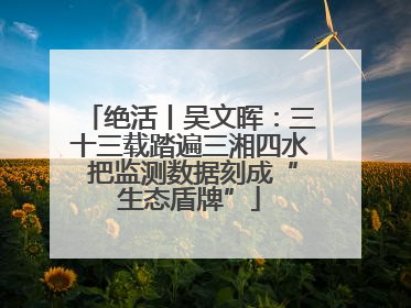 绝活丨吴文晖：三十三载踏遍三湘四水 把监测数据刻成“生态盾牌”