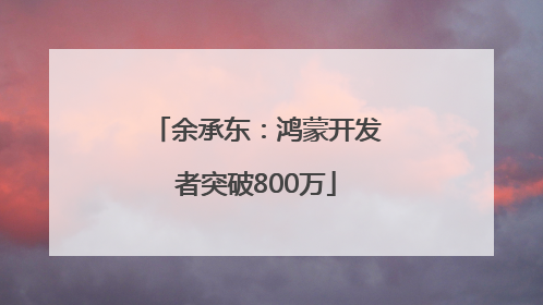 余承东：鸿蒙开发者突破800万