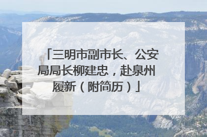 三明市副市长、公安局局长柳建忠，赴泉州履新（附简历）