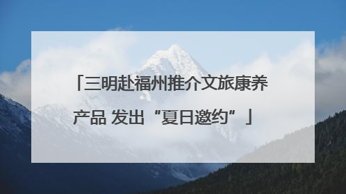 三明赴福州推介文旅康养产品 发出“夏日邀约”
