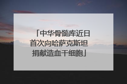 中华骨髓库近日首次向哈萨克斯坦捐献造血干细胞