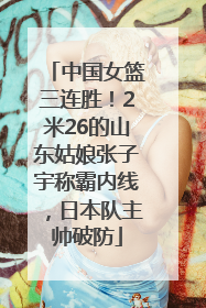 中国女篮三连胜！2米26的山东姑娘张子宇称霸内线，日本队主帅破防
