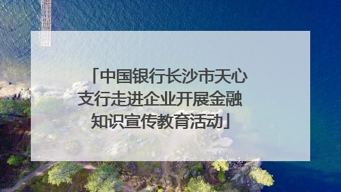 中国银行长沙市天心支行走进企业开展金融知识宣传教育活动