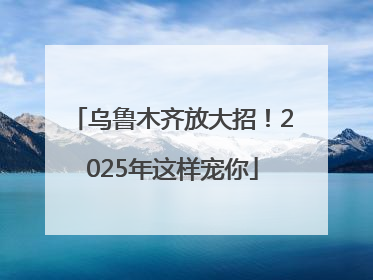 乌鲁木齐放大招！2025年这样宠你