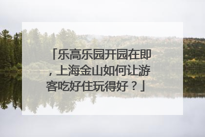 乐高乐园开园在即，上海金山如何让游客吃好住玩得好？
