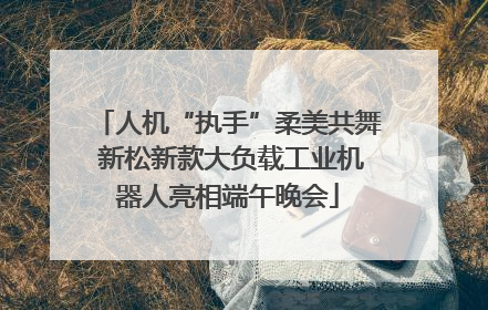 人机“执手”柔美共舞 新松新款大负载工业机器人亮相端午晚会
