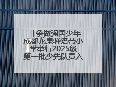 争做强国少年 成都龙泉驿洛带小学举行2025级第一批少先队员入队仪式