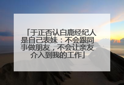 于正否认白鹿经纪人是自己表妹：不会跟同事做朋友，不会让亲友介入到我的工作